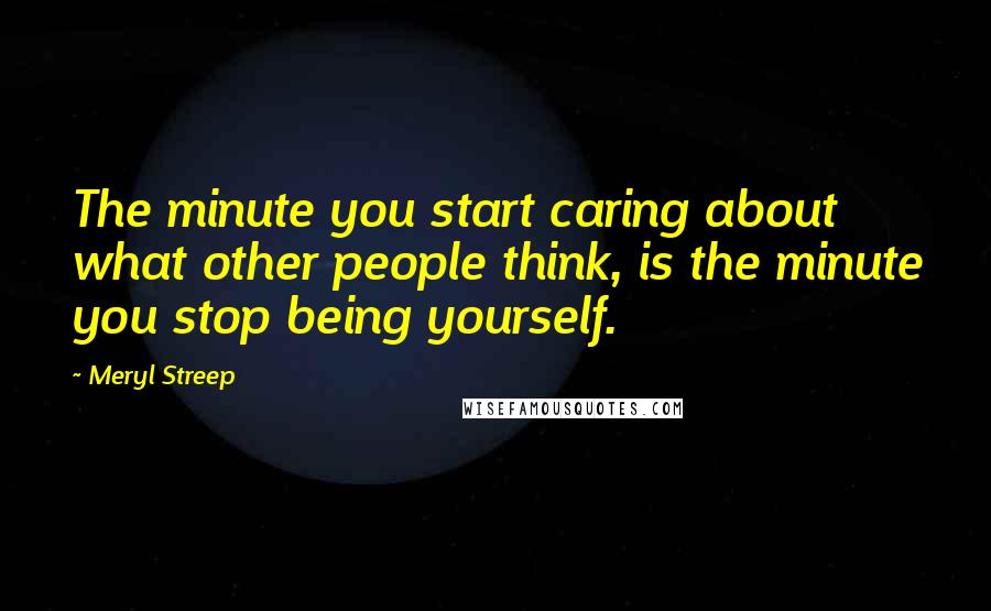 Meryl Streep Quotes: The minute you start caring about what other people think, is the minute you stop being yourself.