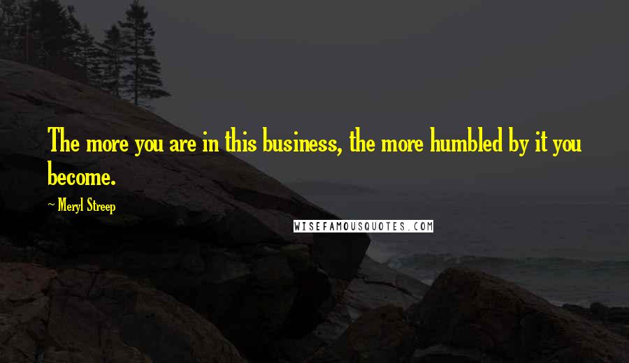 Meryl Streep Quotes: The more you are in this business, the more humbled by it you become.
