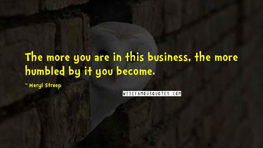 Meryl Streep Quotes: The more you are in this business, the more humbled by it you become.