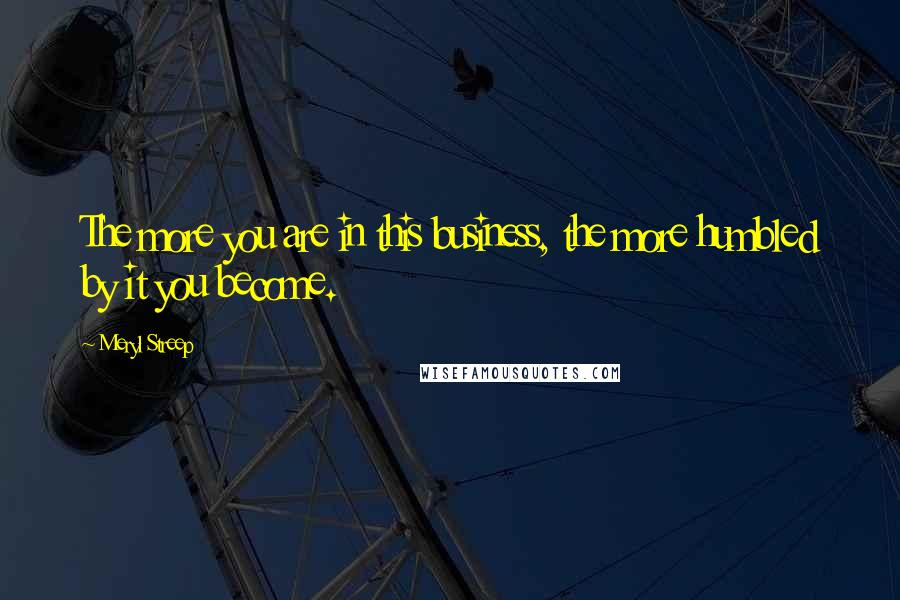 Meryl Streep Quotes: The more you are in this business, the more humbled by it you become.