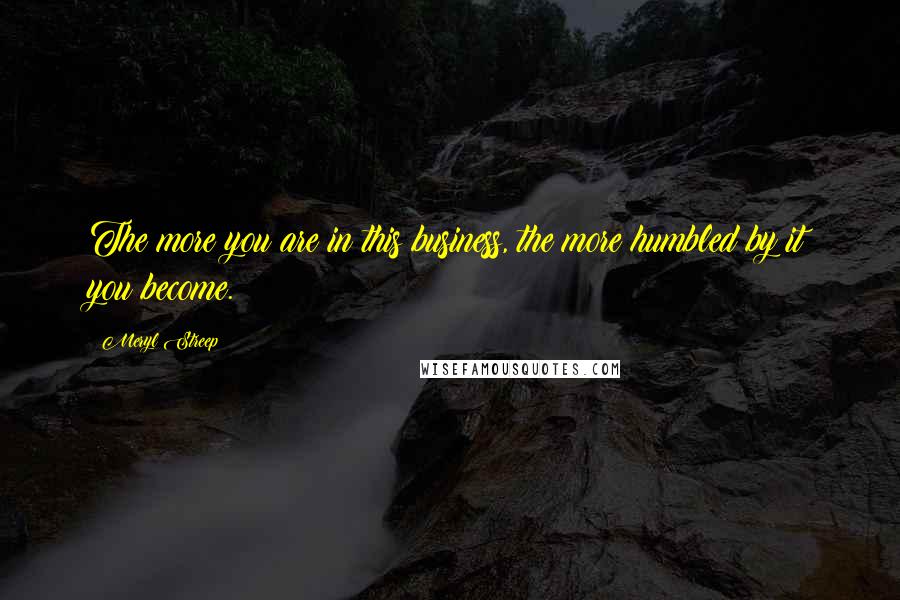 Meryl Streep Quotes: The more you are in this business, the more humbled by it you become.