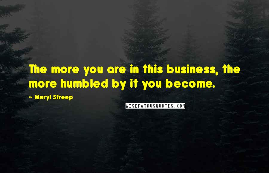 Meryl Streep Quotes: The more you are in this business, the more humbled by it you become.