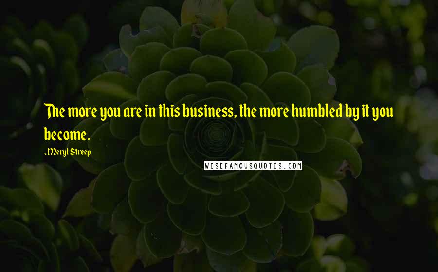 Meryl Streep Quotes: The more you are in this business, the more humbled by it you become.