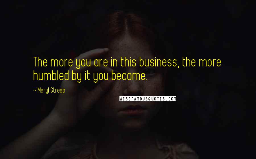 Meryl Streep Quotes: The more you are in this business, the more humbled by it you become.
