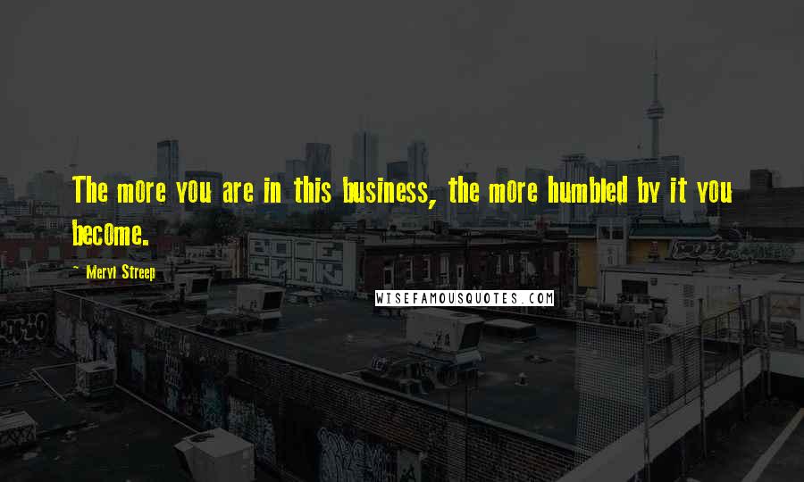 Meryl Streep Quotes: The more you are in this business, the more humbled by it you become.