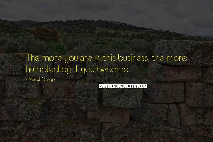 Meryl Streep Quotes: The more you are in this business, the more humbled by it you become.