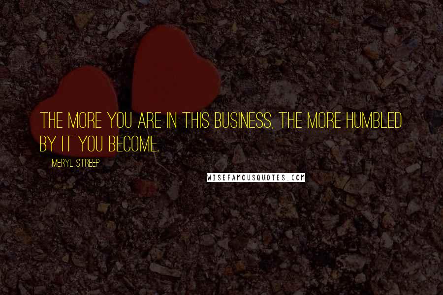 Meryl Streep Quotes: The more you are in this business, the more humbled by it you become.