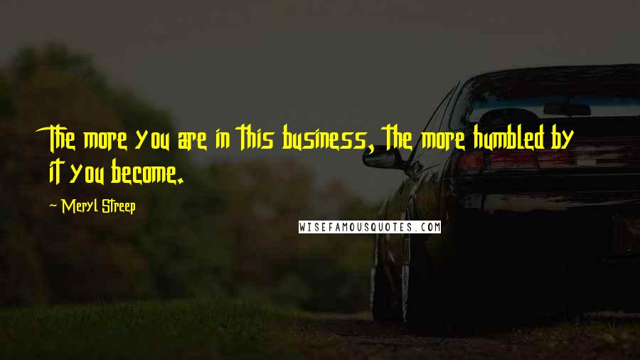 Meryl Streep Quotes: The more you are in this business, the more humbled by it you become.