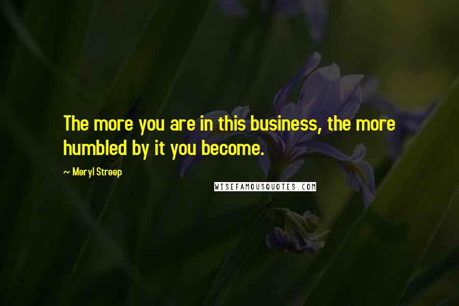 Meryl Streep Quotes: The more you are in this business, the more humbled by it you become.