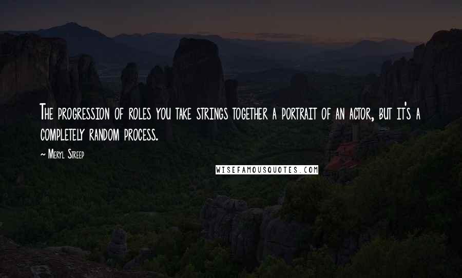 Meryl Streep Quotes: The progression of roles you take strings together a portrait of an actor, but it's a completely random process.