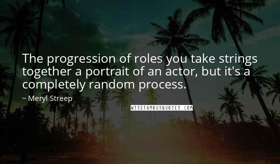 Meryl Streep Quotes: The progression of roles you take strings together a portrait of an actor, but it's a completely random process.