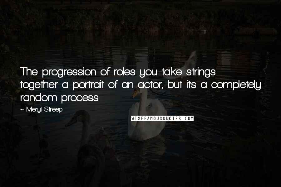 Meryl Streep Quotes: The progression of roles you take strings together a portrait of an actor, but it's a completely random process.