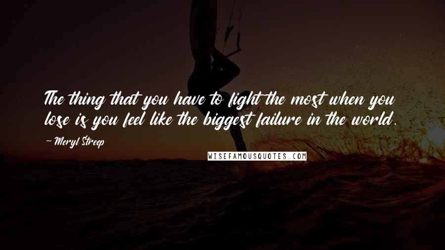 Meryl Streep Quotes: The thing that you have to fight the most when you lose is you feel like the biggest failure in the world.