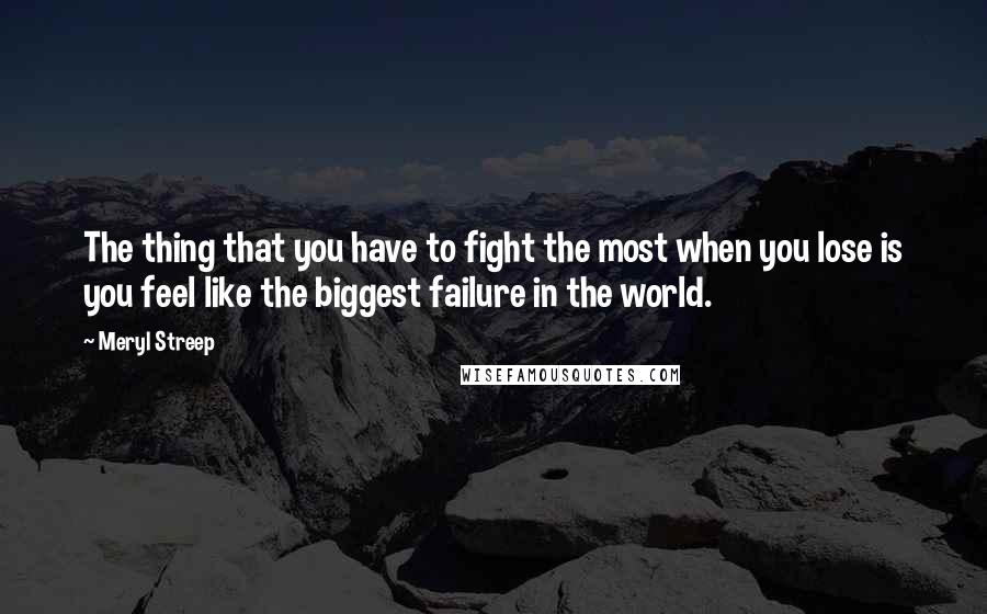 Meryl Streep Quotes: The thing that you have to fight the most when you lose is you feel like the biggest failure in the world.