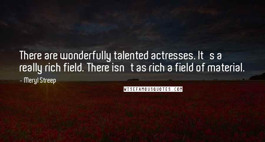 Meryl Streep Quotes: There are wonderfully talented actresses. It's a really rich field. There isn't as rich a field of material.