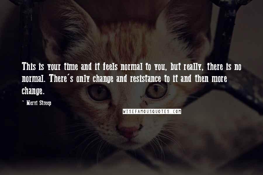 Meryl Streep Quotes: This is your time and it feels normal to you, but really, there is no normal. There's only change and resistance to it and then more change.