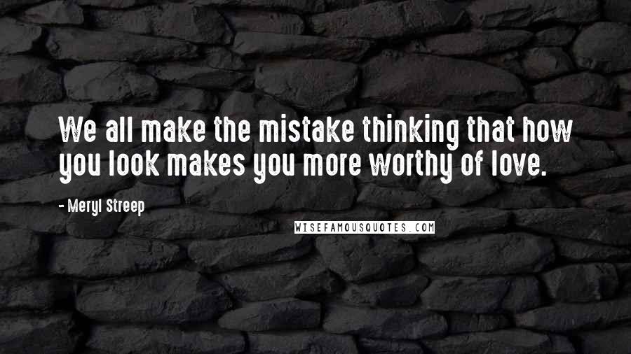 Meryl Streep Quotes: We all make the mistake thinking that how you look makes you more worthy of love.