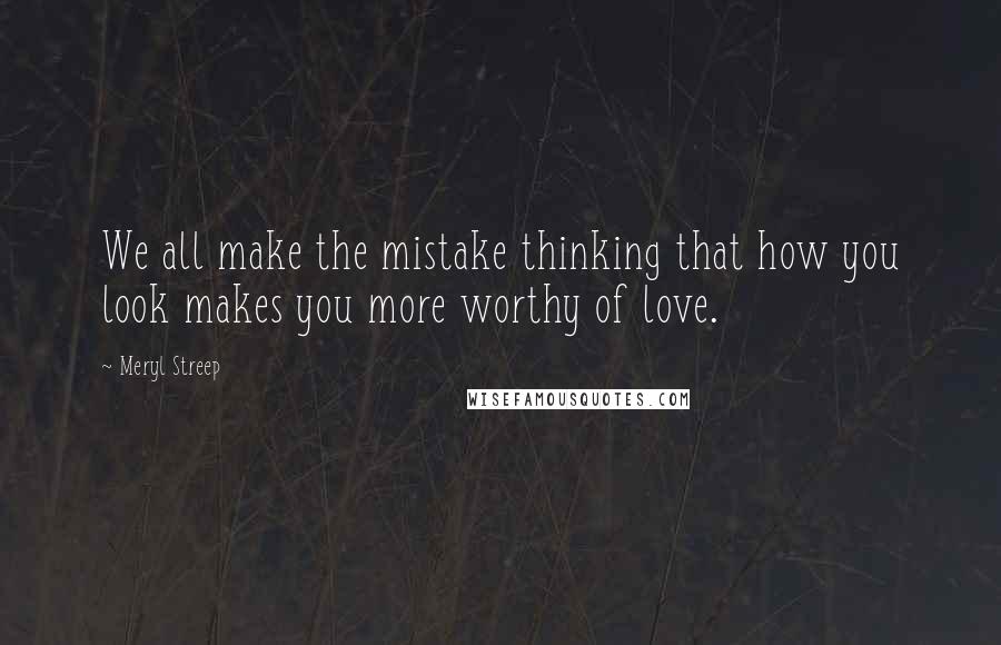 Meryl Streep Quotes: We all make the mistake thinking that how you look makes you more worthy of love.