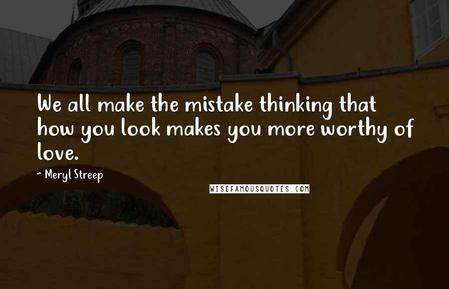 Meryl Streep Quotes: We all make the mistake thinking that how you look makes you more worthy of love.