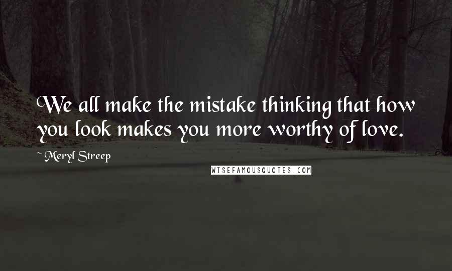 Meryl Streep Quotes: We all make the mistake thinking that how you look makes you more worthy of love.