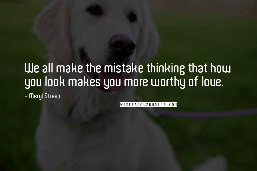 Meryl Streep Quotes: We all make the mistake thinking that how you look makes you more worthy of love.