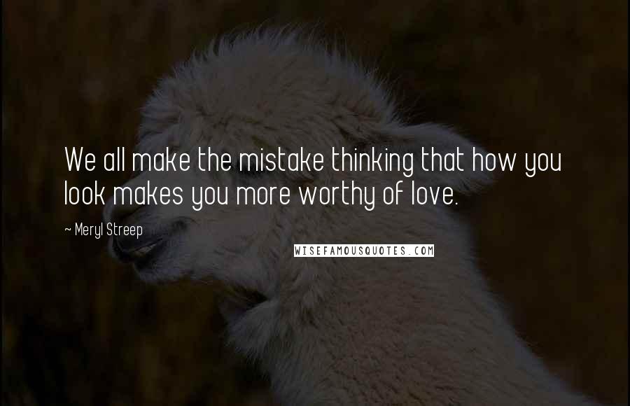 Meryl Streep Quotes: We all make the mistake thinking that how you look makes you more worthy of love.