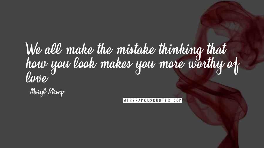 Meryl Streep Quotes: We all make the mistake thinking that how you look makes you more worthy of love.