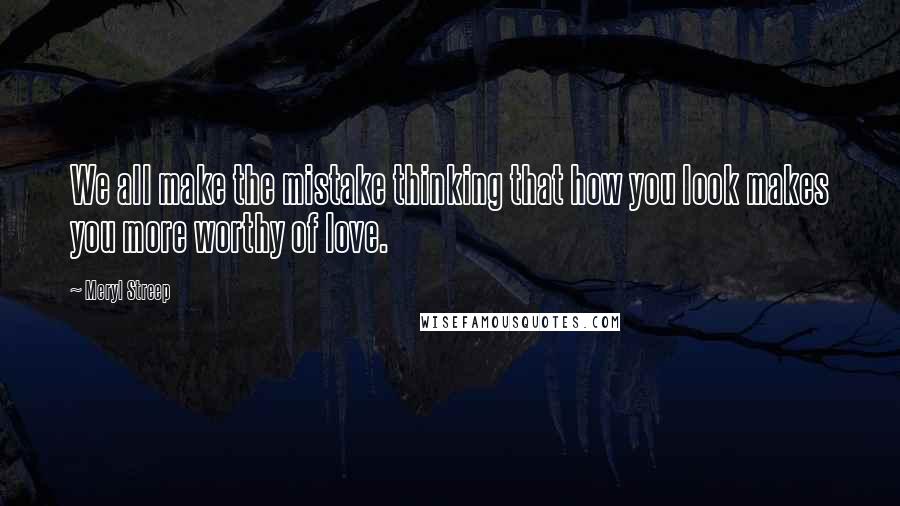 Meryl Streep Quotes: We all make the mistake thinking that how you look makes you more worthy of love.