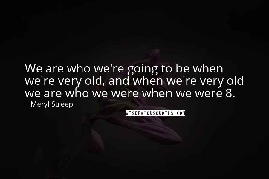 Meryl Streep Quotes: We are who we're going to be when we're very old, and when we're very old we are who we were when we were 8.