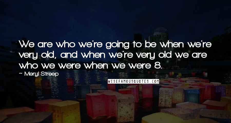 Meryl Streep Quotes: We are who we're going to be when we're very old, and when we're very old we are who we were when we were 8.