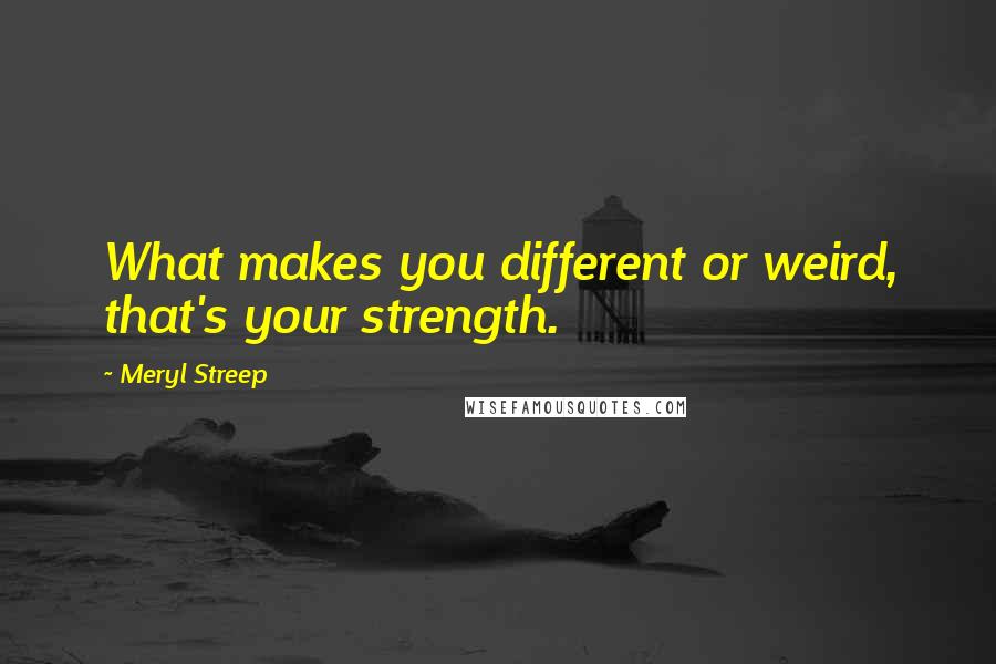 Meryl Streep Quotes: What makes you different or weird, that's your strength.