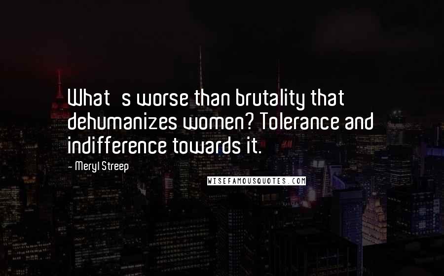 Meryl Streep Quotes: What's worse than brutality that dehumanizes women? Tolerance and indifference towards it.