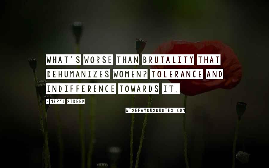 Meryl Streep Quotes: What's worse than brutality that dehumanizes women? Tolerance and indifference towards it.