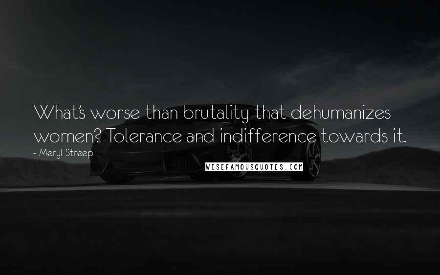 Meryl Streep Quotes: What's worse than brutality that dehumanizes women? Tolerance and indifference towards it.
