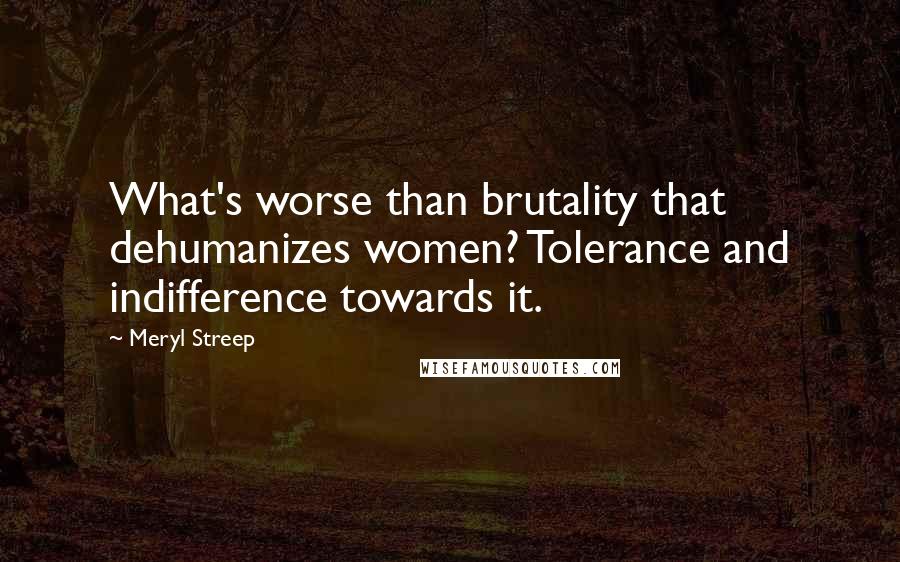 Meryl Streep Quotes: What's worse than brutality that dehumanizes women? Tolerance and indifference towards it.