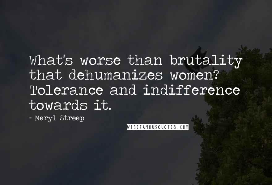 Meryl Streep Quotes: What's worse than brutality that dehumanizes women? Tolerance and indifference towards it.