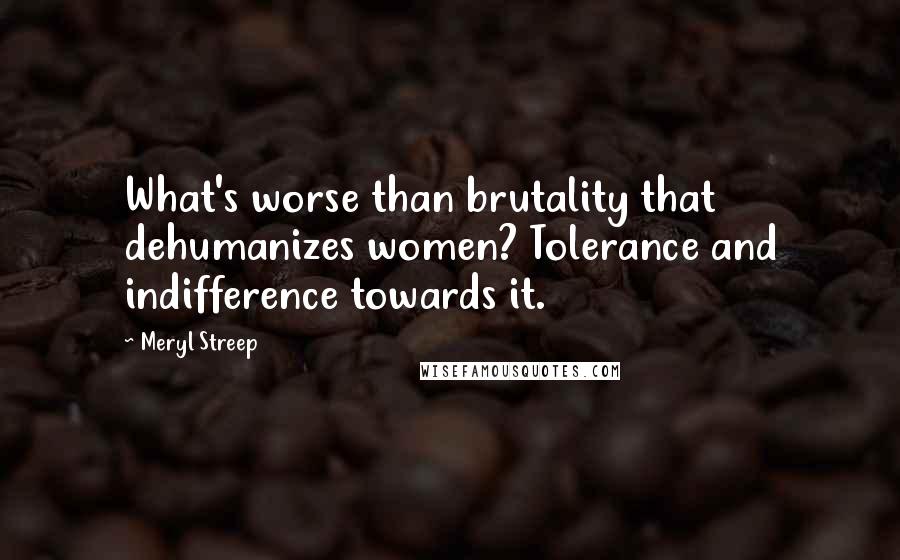 Meryl Streep Quotes: What's worse than brutality that dehumanizes women? Tolerance and indifference towards it.