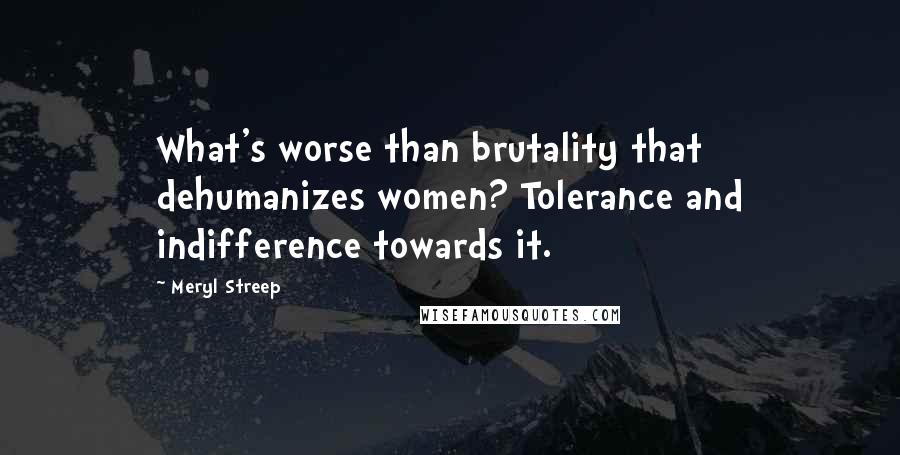 Meryl Streep Quotes: What's worse than brutality that dehumanizes women? Tolerance and indifference towards it.