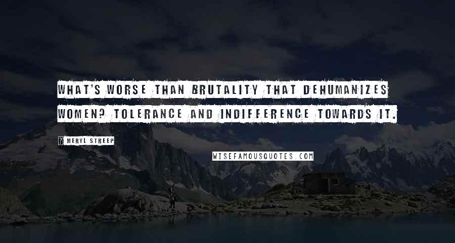 Meryl Streep Quotes: What's worse than brutality that dehumanizes women? Tolerance and indifference towards it.