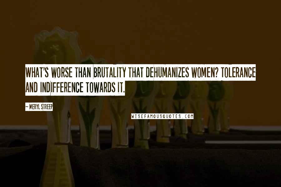 Meryl Streep Quotes: What's worse than brutality that dehumanizes women? Tolerance and indifference towards it.