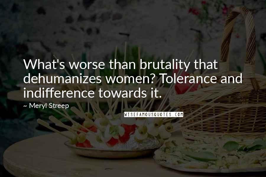 Meryl Streep Quotes: What's worse than brutality that dehumanizes women? Tolerance and indifference towards it.