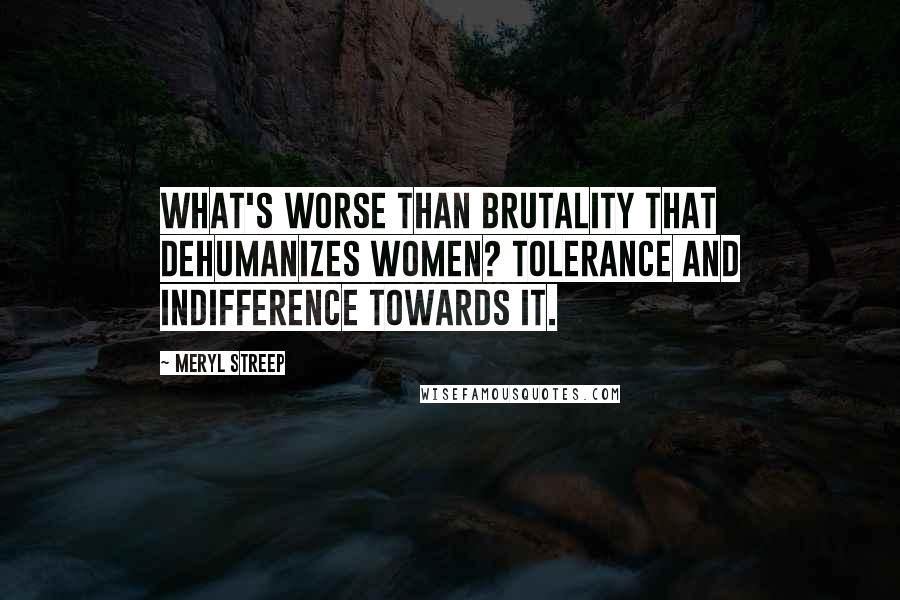 Meryl Streep Quotes: What's worse than brutality that dehumanizes women? Tolerance and indifference towards it.