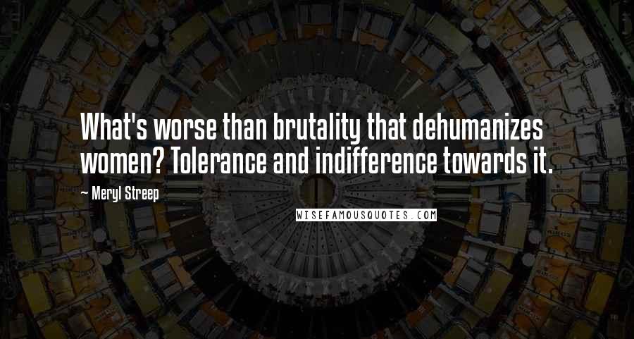 Meryl Streep Quotes: What's worse than brutality that dehumanizes women? Tolerance and indifference towards it.