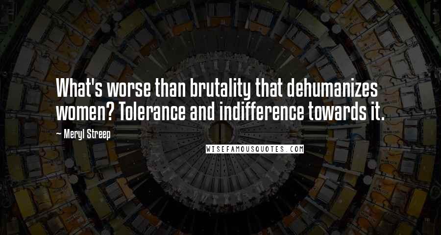 Meryl Streep Quotes: What's worse than brutality that dehumanizes women? Tolerance and indifference towards it.