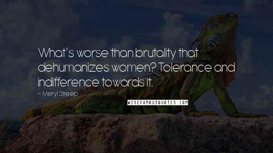 Meryl Streep Quotes: What's worse than brutality that dehumanizes women? Tolerance and indifference towards it.