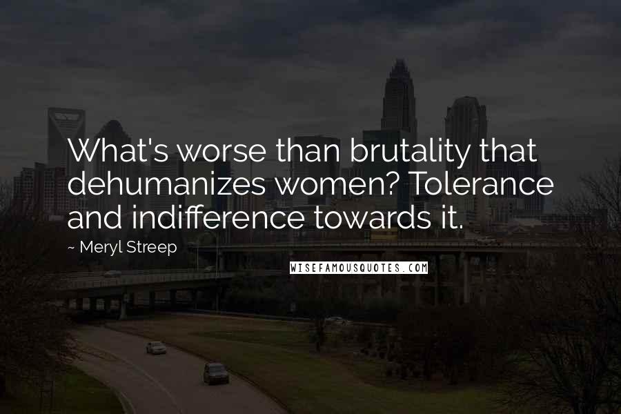 Meryl Streep Quotes: What's worse than brutality that dehumanizes women? Tolerance and indifference towards it.