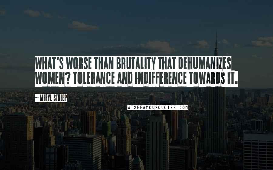 Meryl Streep Quotes: What's worse than brutality that dehumanizes women? Tolerance and indifference towards it.