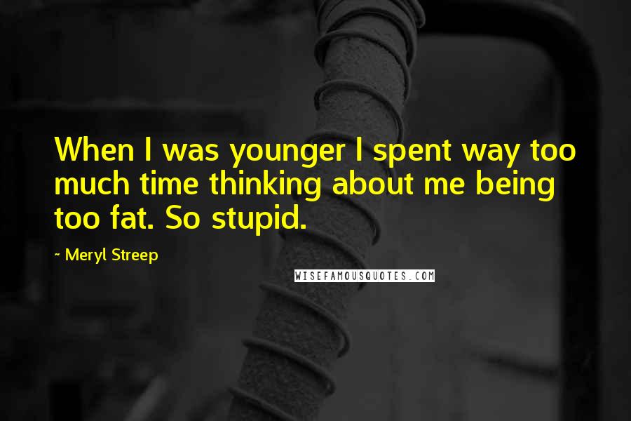 Meryl Streep Quotes: When I was younger I spent way too much time thinking about me being too fat. So stupid.