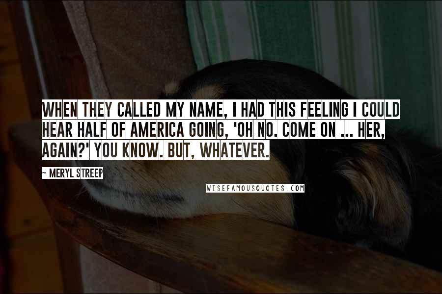 Meryl Streep Quotes: When they called my name, I had this feeling I could hear half of America going, 'Oh no. Come on ... Her, again?' You know. But, whatever.