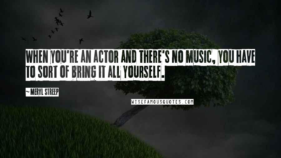 Meryl Streep Quotes: When you're an actor and there's no music, you have to sort of bring it all yourself.